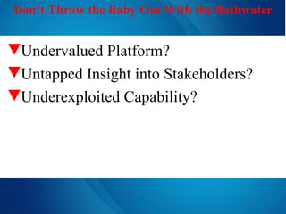 Don’t Throw the Baby Out With the Bathwater Undervalued Platform? Untapped Insight into Stakeholders? Underexploited Capability? 