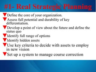 #1- Real Strategic Planning Define the core of your organization. Assess full potential and durability of key differentiation. Develop a point of view about the future and define the status quo Identify full range of options Identify hidden assets Use key criteria to decide with assets to employ in new vision Set up a system to manage course correction 