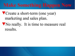 Make Something Happen Now Create a short-term (one year) marketing and sales plan. No really.  It is time to measure real results. 