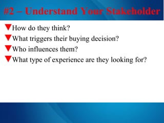 #2 – Understand Your Stakeholder How do they think? What triggers their buying decision? Who influences them? What type of experience are they looking for? 