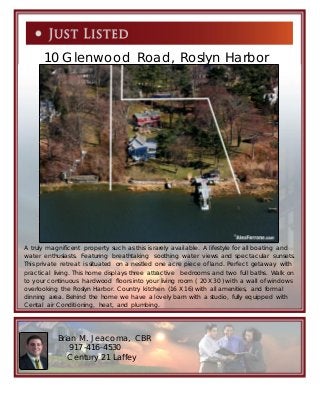 Brian M. Jeacoma, CBR
917-416-4530
Century 21 Laffey
2
10 Glenwood Road, Roslyn Harbor
A truly magnificent property such as this is rarely available. A lifestyle for all boating and
water enthusiasts. Featuring breathtaking soothing water views and spectacular sunsets.
This private retreat is situated on a nestled one acre piece of land. Perfect getaway with
practical living. This home displays three attractive bedrooms and two full baths. Walk on
to your continuous hardwood floors into your living room ( 20 X 30 ) with a wall of windows
overlooking the Roslyn Harbor. Country kitchen (16 X 16) with all amenities, and formal
dinning area. Behind the home we have a lovely barn with a studio, fully equipped with
Cental air Conditioning, heat, and plumbing.
 