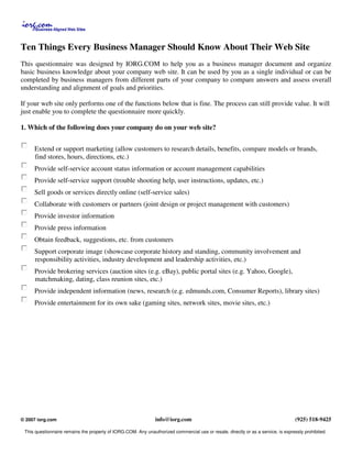 Ten Things Every Business Manager Should Know About Their Web Site
This questionnaire was designed by IORG.COM to help you as a business manager document and organize
basic business knowledge about your company web site. It can be used by you as a single individual or can be
completed by business managers from different parts of your company to compare answers and assess overall
understanding and alignment of goals and priorities.

If your web site only performs one of the functions below that is fine. The process can still provide value. It will
just enable you to complete the questionnaire more quickly.

1. Which of the following does your company do on your web site?


     Extend or support marketing (allow customers to research details, benefits, compare models or brands,
     find stores, hours, directions, etc.)
     Provide self-service account status information or account management capabilities
     Provide self-service support (trouble shooting help, user instructions, updates, etc.)
     Sell goods or services directly online (self-service sales)
     Collaborate with customers or partners (joint design or project management with customers)
     Provide investor information
     Provide press information
     Obtain feedback, suggestions, etc. from customers
     Support corporate image (showcase corporate history and standing, community involvement and
     responsibility activities, industry development and leadership activities, etc.)
     Provide brokering services (auction sites (e.g. eBay), public portal sites (e.g. Yahoo, Google),
     matchmaking, dating, class reunion sites, etc.)
     Provide independent information (news, research (e.g. edmunds.com, Consumer Reports), library sites)
     Provide entertainment for its own sake (gaming sites, network sites, movie sites, etc.)




                                                                info@iorg.com                                                      (925) 518-9425
© 2007 iorg.com

 This questionnaire remains the property of IORG.COM. Any unauthorized commercial use or resale, directly or as a service, is expressly prohibited.
 