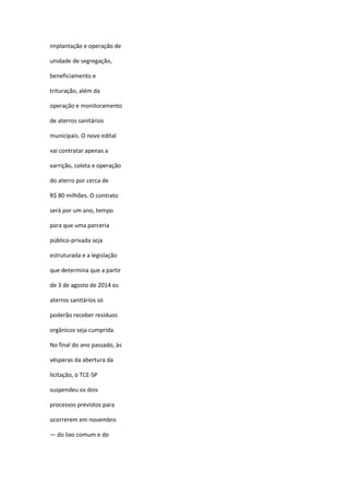 implantação e operação de
unidade de segregação,
beneficiamento e
trituração, além da
operação e monitoramento
de aterros sanitários
municipais. O novo edital
vai contratar apenas a
varrição, coleta e operação
do aterro por cerca de
R$ 80 milhões. O contrato
será por um ano, tempo
para que uma parceria
público-privada seja
estruturada e a legislação
que determina que a partir
de 3 de agosto de 2014 os
aterros sanitários só
poderão receber resíduos
orgânicos seja cumprida.
No final do ano passado, às
vésperas da abertura da
licitação, o TCE-SP
suspendeu os dois
processos previstos para
ocorrerem em novembro
— do lixo comum e do
 