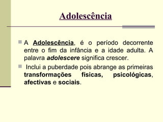 Adolescência
 A Adolescência, é o período decorrente

entre o fim da infância e a idade adulta. A
palavra adolescere significa crescer.
 Inclui a puberdade pois abrange as primeiras
transformações
físicas,
psicológicas,
afectivas e sociais.

 