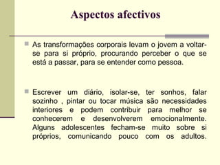 Aspectos afectivos
 As transformações corporais levam o jovem a voltar-

se para si próprio, procurando perceber o que se
está a passar, para se entender como pessoa.

 Escrever um diário, isolar-se, ter sonhos, falar

sozinho , pintar ou tocar música são necessidades
interiores e podem contribuir para melhor se
conhecerem e desenvolverem emocionalmente.
Alguns adolescentes fecham-se muito sobre si
próprios, comunicando pouco com os adultos.

 