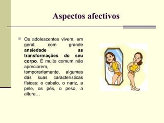 Aspectos afectivos
 Os adolescentes vivem, em

geral,
com
grande
ansiedade
as
transformações do seu
corpo. É muito comum não
apreciarem,
temporariamente, algumas
das suas características
físicas: o cabelo, o nariz, a
pele, os pés, o peso, a
altura…

 