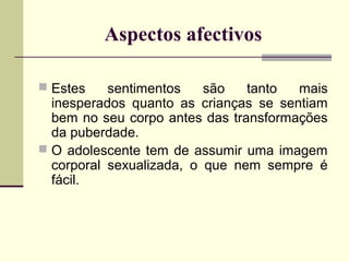 Aspectos afectivos
 Estes

sentimentos
são
tanto
mais
inesperados quanto as crianças se sentiam
bem no seu corpo antes das transformações
da puberdade.
 O adolescente tem de assumir uma imagem
corporal sexualizada, o que nem sempre é
fácil.

 
