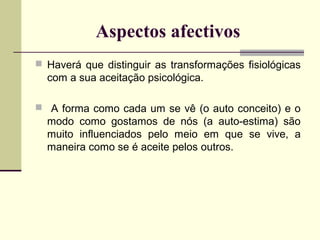 Aspectos afectivos
 Haverá que distinguir as transformações fisiológicas

com a sua aceitação psicológica.
 A forma como cada um se vê (o auto conceito) e o

modo como gostamos de nós (a auto-estima) são
muito influenciados pelo meio em que se vive, a
maneira como se é aceite pelos outros.

 