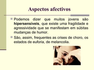 Aspectos afectivos
 Podemos

dizer que muitos jovens são
hipersensíveis, que existe uma fragilidade e
agressividade que se manifestam em súbitas
mudanças de humor.
 São, assim, frequentes as crises de choro, os
estados de euforia, de melancolia.

 