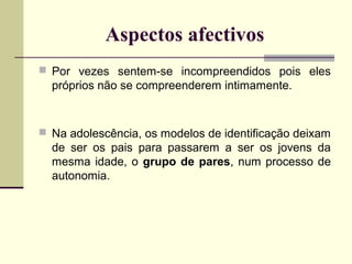 Aspectos afectivos
 Por vezes sentem-se incompreendidos pois eles

próprios não se compreenderem intimamente.

 Na adolescência, os modelos de identificação deixam

de ser os pais para passarem a ser os jovens da
mesma idade, o grupo de pares, num processo de
autonomia.

 