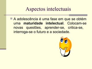 Aspectos intelectuais
 A adolescência é uma fase em que se obtém

uma maturidade intelectual. Colocam-se
novas questões, aprender-se, critica-se,
interroga-se o futuro e a sociedade.

 