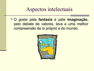 Aspectos intelectuais
 O gosto pela fantasia e pela imaginação,

pelo debate de valores, leva a uma melhor
compreensão de si próprio e do mundo.

 