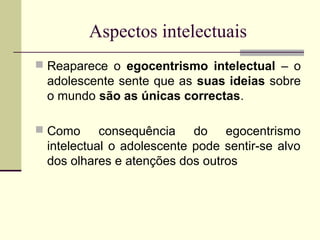 Aspectos intelectuais
 Reaparece o egocentrismo intelectual – o

adolescente sente que as suas ideias sobre
o mundo são as únicas correctas.
 Como

consequência do egocentrismo
intelectual o adolescente pode sentir-se alvo
dos olhares e atenções dos outros

 
