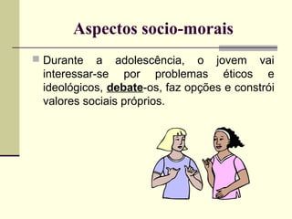Aspectos socio-morais
 Durante

a adolescência, o jovem vai
interessar-se por problemas éticos e
ideológicos, debate-os, faz opções e constrói
valores sociais próprios.

 