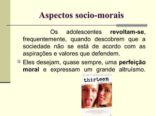 Aspectos socio-morais
Os adolescentes revoltam-se,
frequentemente, quando descobrem que a
sociedade não se está de acordo com as
aspirações e valores que defendem.
 Eles desejam, quase sempre, uma perfeição
moral e expressam um grande altruísmo.

 