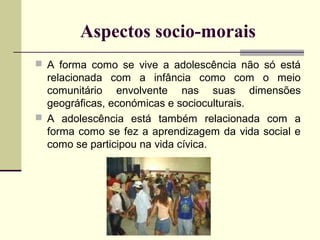 Aspectos socio-morais
 A forma como se vive a adolescência não só está

relacionada com a infância como com o meio
comunitário envolvente nas suas dimensões
geográficas, económicas e socioculturais.
 A adolescência está também relacionada com a
forma como se fez a aprendizagem da vida social e
como se participou na vida cívica.

 