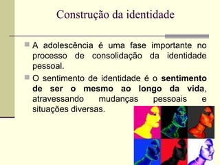 Construção da identidade
 A adolescência é uma fase importante no

processo de consolidação da identidade
pessoal.
 O sentimento de identidade é o sentimento
de ser o mesmo ao longo da vida,
atravessando
mudanças
pessoais
e
situações diversas.

 