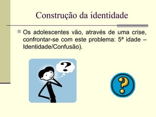 Construção da identidade
 Os adolescentes vão, através de uma crise,

confrontar-se com este problema: 5ª idade –
Identidade/Confusão).

 