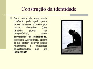 Construção da identidade
 Para além de uma certa

confusão pela qual quase
todos passam, existem por
vezes
situações
(que
também
podem
ser
temporárias),
como
confusões de identidade,
inibições /vergonhas, assim
como podem ocorrer crises
neuróticas
e
psicóticas
caracterizadas
por
um
isolamento.

 