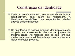 Construção da identidade
 Cada um de nós constrói o seu eu através de "outros

significativos", com quem se relacionam. A
identidade constrói-se nas experiências vividas
através de identificações.

 Se na infância os nossos modelos identificatórios são

os pais, na adolescência vão ser os jovens da
mesma idade. As relações com os pais têm que
mudar para que os adolescentes possam ascender a
ideias e afectos próprios.

 