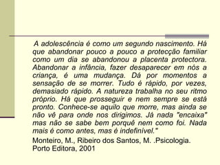 A adolescência é como um segundo nascimento. Há
que abandonar pouco a pouco a protecção familiar
como um dia se abandonou a placenta protectora.
Abandonar a infância, fazer desaparecer em nós a
criança, é uma mudança. Dá por momentos a
sensação de se morrer. Tudo é rápido, por vezes,
demasiado rápido. A natureza trabalha no seu ritmo
próprio. Há que prosseguir e nem sempre se está
pronto. Conhece-se aquilo que morre, mas ainda se
não vê para onde nos dirigimos. Já nada "encaixa"
mas não se sabe bem porquê nem como foi. Nada
mais é como antes, mas é indefinível."
Monteiro, M., Ribeiro dos Santos, M. .Psicologia.
Porto Editora, 2001

 