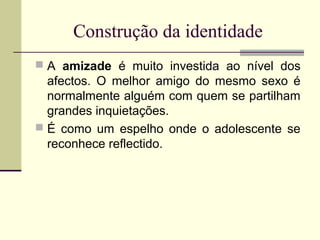 Construção da identidade
 A amizade é muito investida ao nível dos

afectos. O melhor amigo do mesmo sexo é
normalmente alguém com quem se partilham
grandes inquietações.
 É como um espelho onde o adolescente se
reconhece reflectido.

 