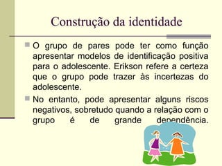 Construção da identidade
 O grupo de pares pode ter como função

apresentar modelos de identificação positiva
para o adolescente. Erikson refere a certeza
que o grupo pode trazer às incertezas do
adolescente.
 No entanto, pode apresentar alguns riscos
negativos, sobretudo quando a relação com o
grupo
é
de
grande
dependência.

 