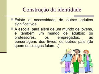 Construção da identidade
 Existe a necessidade de outros adultos

significativos.
 A escola, para além de um mundo de jovens,
é também um mundo de adultos: os
professores,
os
empregados,
as
personagens dos livros, os outros pais (de
quem os colegas falam…).

 