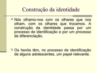 Construção da identidade
 Nós olhamo-nos com os olhares que nos

olham, com os olhares que trocamos. A
construção da identidade passa por um
processo de identificação e por um processo
de diferenciação.

 Os heróis têm, no processo de identificação

de alguns adolescentes, um papel relevante.

 