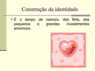 Construção da identidade
 É o tempo de namoro, dos flirts, dos

pequenos
amorosos.

e

grandes

investimentos

 