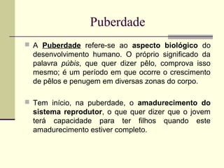 Puberdade
 A Puberdade refere-se ao aspecto biológico do

desenvolvimento humano. O próprio significado da
palavra púbis, que quer dizer pêlo, comprova isso
mesmo; é um período em que ocorre o crescimento
de pêlos e penugem em diversas zonas do corpo.
 Tem início, na puberdade, o amadurecimento do

sistema reprodutor, o que quer dizer que o jovem
terá capacidade para ter filhos quando este
amadurecimento estiver completo.

 