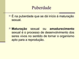 Puberdade
 É na puberdade que se dá início à maturação

sexual.
 Maturação

sexual ou amadurecimento
sexual é o processo de desenvolvimento dos
seres vivos no sentido de tornar o organismo
apto para a reprodução.

 