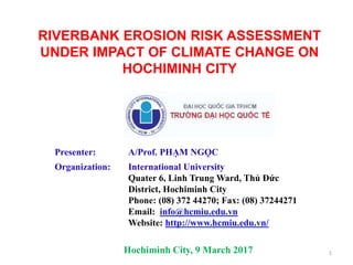 RIVERBANK EROSION RISK ASSESSMENT
UNDER IMPACT OF CLIMATE CHANGE ON
HOCHIMINH CITY
Presenter: A/Prof. PHẠM NGỌC
Organization: International University
Quater 6, Linh Trung Ward, Thủ Đức
District, Hochiminh City
Phone: (08) 372 44270; Fax: (08) 37244271
Email: info@hcmiu.edu.vn
Website: http://www.hcmiu.edu.vn/
Hochiminh City, 9 March 2017 1
 