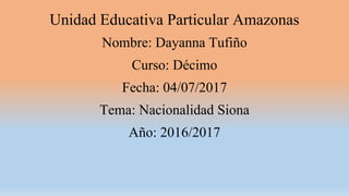 Unidad Educativa Particular Amazonas
Nombre: Dayanna Tufiño
Curso: Décimo
Fecha: 04/07/2017
Tema: Nacionalidad Siona
Año: 2016/2017
 
