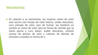 Vestimenta
 En relación a la vestimenta, las mujeres visten de color
azul oscuro con franjas de color blanco, andan descalzos,
cara pintada de color azul de huituk; los hombres en
cambio se visten de color azul en forma de vestido que se
llama pacha y curu balún, andan descalzos, utilizan
corona de plumas de aves y collares de dientes de
animales cruzados en forma de x.
.
 