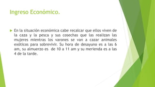 Ingreso Económico.
 En la situación económica cabe recalcar que ellos viven de
la caza y la pesca y sus cosechas que las realizan las
mujeres mientras los varones se van a cazar animales
exóticos para sobrevivir. Su hora de desayuno es a las 6
am, su almuerzo es de 10 a 11 am y su merienda es a las
4 de la tarde.
 