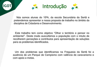 Introdução
Nós somos alunas do 10ºA, da escola Secundária da Sertã e
pretendemos apresentar a nossa proposta de trabalho no âmbito da
disciplina de Cidadania e Desenvolvimento.
Um dos problemas que identificamos na Freguesia da Sertã foi a
ausência de um Parque de Campismo com valência de caravanismo e
com apoio a motas.
Este trabalho tem como objetivo “Olhar o território e pensar no
ambiente!”. Deste modo auscultámos a população com o intuito de
recolherem perceções e contributos para apresentação de soluções
para os problemas identificados.
 