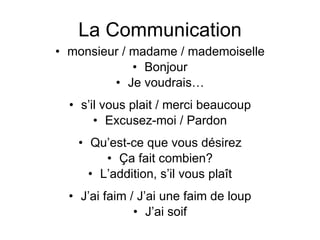 La Communication monsieur / madame / mademoiselle Bonjour Je voudrais… s’il vous plait / merci beaucoup Excusez-moi / Pardon Qu’est-ce que vous désirez Ça fait combien? L’addition, s’il vous plaît J’ai faim / J’ai une faim de loup J’ai soif 