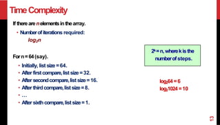 TimeComplexity
If there arenelementsinthearray.
• Numberofiterations required:
log2n
Forn=64(say).
• Initially, list size=64.
• After firstcompare,list size=32.
• After secondcompare,list size=16.
• After thirdcompare,list size=8.
• …
• After sixthcompare,list size=1.
log264 =6
log21024 =10
2k=n,wherekisthe
numberofsteps.
13
 