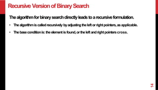 Recursive VersionofBinarySearch
Thealgorithmforbinarysearchdirectlyleadstoarecursiveformulation.
• Thealgorithmis calledrecursively byadjustingtheleft orrightpointers,asapplicable.
• Thebaseconditionis:theelement is found,ortheleft andrightpointerscross.
14
 