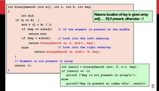 int binarySearch (int x[], int L, int R, int key)
{
// If the element is present at the middle
int mid;
if (L <= R) {
mid = (L + R) / 2;
if (key == x[mid])
return mid;
if (key < x[mid]) // Look into the left subarray
else
return binarySearch (x, L, mid-1, key);
// Look into the right subarray
return binarySearch (x, mid+1, R, key);
}
// Element is not present in array
return -1;
}
int result = binarySearch (arr, 0, n-1, key);
if (result == -1)
printf ("Key is not present in arrayn");
else
printf("Key is present at index %dn", result);
Returns locationofkeyingivenarray
arr[L …R]if present, otherwise–1
15
 