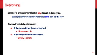 Searching
Checkif agiven element(calledkey) occursinthe array.
• Example:arrayofstudentrecords; rollno canbethe key.
Twomethodstobediscussed:
a) If thearray elementsareunsorted.
• Linear search
b) If thearray elementsaresorted.
• Binarysearch
2
 