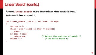 LinearSearch(contd.)
Function linear_search returns the array indexwhereamatchis found.
It returns–1if there is nomatch.
int linear_search (int a[], int size, int key)
{
int pos = 0;
while ((pos < size) && (key != a[pos]))
pos++;
if (pos < size)
return pos;
return -1;
/* Return the position of match */
/* No match found */
}
4
 