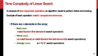TimeComplexityofLinearSearch
Ameasureofhowmanybasicoperations analgorithm needstoperform beforeterminating.
Exampleofbasicoperation:match/ comparetwoelements.
• If therearenelementsinthearray:
• Bestcase:
matchfoundinfirst element(1 searchoperation)
• Worstcase:
nomatchfound,ormatchfoundinthe lastelement(nsearchoperations)
• Average case: (n+1)/ 2 searchoperations
5
 