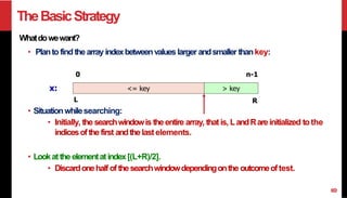 TheBasicStrategy
Whatdowewant?
• Plantofind thearray indexbetweenvalues larger andsmaller thankey:
• Lookatthe elementatindex[(L+R)/2].
• Discardonehalf ofthesearchwindowdependingonthe outcomeoftest.
0
<= key > key
x:
L
• Situationwhilesearching:
• Initially, the searchwindowis theentire array, thatis, LandRareinitialized tothe
indicesofthe first andthelastelements.
n-1
R
8
 