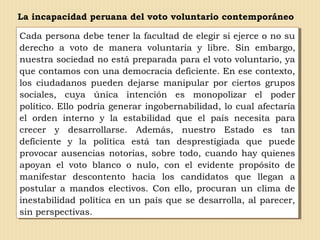 La incapacidad peruana del voto voluntario contemporáneo
Cada persona debe tener la facultad de elegir si ejerce o no su
derecho a voto de manera voluntaria y libre. Sin embargo,
nuestra sociedad no está preparada para el voto voluntario, ya
que contamos con una democracia deficiente. En ese contexto,
los ciudadanos pueden dejarse manipular por ciertos grupos
sociales, cuya única intención es monopolizar el poder
político. Ello podría generar ingobernabilidad, lo cual afectaría
el orden interno y la estabilidad que el país necesita para
crecer y desarrollarse. Además, nuestro Estado es tan
deficiente y la política está tan desprestigiada que puede
provocar ausencias notorias, sobre todo, cuando hay quienes
apoyan el voto blanco o nulo, con el evidente propósito de
manifestar descontento hacia los candidatos que llegan a
postular a mandos electivos. Con ello, procuran un clima de
inestabilidad política en un país que se desarrolla, al parecer,
sin perspectivas.
Cada persona debe tener la facultad de elegir si ejerce o no su
derecho a voto de manera voluntaria y libre. Sin embargo,
nuestra sociedad no está preparada para el voto voluntario, ya
que contamos con una democracia deficiente. En ese contexto,
los ciudadanos pueden dejarse manipular por ciertos grupos
sociales, cuya única intención es monopolizar el poder
político. Ello podría generar ingobernabilidad, lo cual afectaría
el orden interno y la estabilidad que el país necesita para
crecer y desarrollarse. Además, nuestro Estado es tan
deficiente y la política está tan desprestigiada que puede
provocar ausencias notorias, sobre todo, cuando hay quienes
apoyan el voto blanco o nulo, con el evidente propósito de
manifestar descontento hacia los candidatos que llegan a
postular a mandos electivos. Con ello, procuran un clima de
inestabilidad política en un país que se desarrolla, al parecer,
sin perspectivas.
 