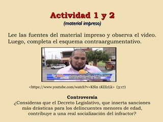 Actividad 1 y 2Actividad 1 y 2
(material impreso)(material impreso)
Lee las fuentes del material impreso y observa el video.
Luego, completa el esquema contraargumentativo.
<https://www.youtube.com/watch?v=KSin 1KIZcLk> (3:17)
Controversia
¿Consideras que el Decreto Legislativo, que inserta sanciones
más drásticas para los delincuentes menores de edad,
contribuye a una real socialización del infractor?
 