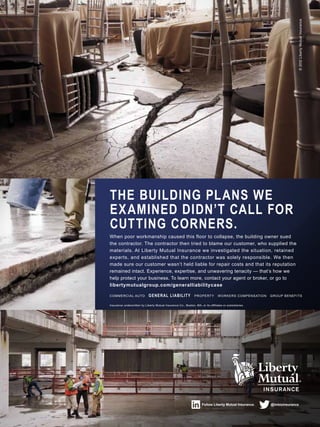 Follow Liberty Mutual Insurance. @lmbizinsurance
Insurance underwritten by Liberty Mutual Insurance Co., Boston, MA, or its affiliates or subsidiaries.
COMMERCIAL AUTO GENERAL LIABILITY PROPERTY WORKERS COMPENSATION GROUP BENEFITS
When poor workmanship caused this floor to collapse, the building owner sued
the contractor. The contractor then tried to blame our customer, who supplied the
materials. At Liberty Mutual Insurance we investigated the situation, retained
experts, and established that the contractor was solely responsible. We then
made sure our customer wasn’t held liable for repair costs and that its reputation
remained intact. Experience, expertise, and unwavering tenacity — that’s how we
help protect your business. To learn more, contact your agent or broker, or go to
libertymutualgroup.com/generalliabilitycase
THE BUILDING PLANS WE
EXAMINED DIDN’T CALL FOR
CUTTING CORNERS.
©2012LibertyMutualInsurance
 