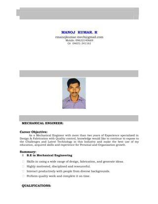 MANOJ KUMAR. R 
rmanojkumar.mech@gmail.com 
Mobile: 09632140669 
Or 04651-341161 
MECHANICAL ENGINEER: 
Career Objective: 
As a Mechanical Engineer with more than two years of Experience specialized in 
Design & Fabrication with Quality control, knowledge would like to continue to expose to 
the Challenges and Latest Technology in this Industry and make the best use of my 
education, acquired skills and experience for Personal and Organization growth. 
Summary: 
 B.E in Mechanical Engineering 
 Skills in using a wide range of design, fabrication, and generate ideas. 
 Highly motivated, disciplined and resourceful. 
 Interact productively with people from diverse backgrounds. 
 Perform quality work and complete it on time. 
QUALIFICATIONS: 
 