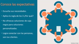 Conoce las expectativas
 Escucha sus necesidades.
 Aplica la regla de los 3 ¿Por qué?
 No ofrezcas soluciones de caja
negra para soluciones
personalizadas.
 Logra conectar con las personas,
son tus clientes.
Diseñado por freepik
 